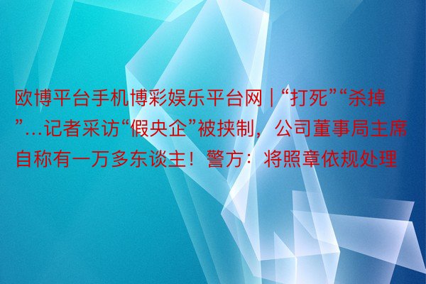 欧博平台手机博彩娱乐平台网 | “打死”“杀掉”…记者采访“假央企”被挟制，公司董事局主席自称有一万多东谈主！警方：将照章依规处理