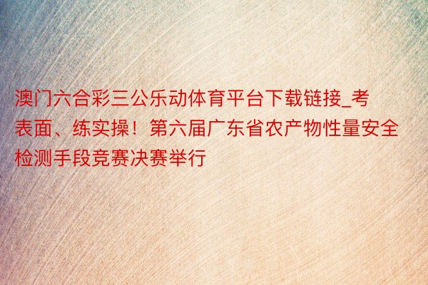 澳门六合彩三公乐动体育平台下载链接_考表面、练实操！第六届广东省农产物性量安全检测手段竞赛决赛举行