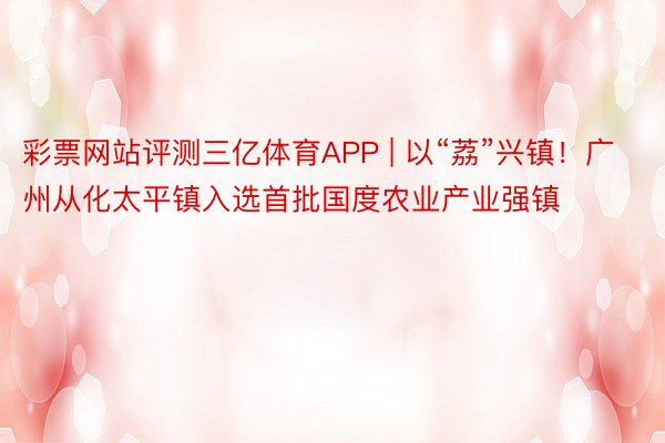 彩票网站评测三亿体育APP | 以“荔”兴镇！广州从化太平镇入选首批国度农业产业强镇