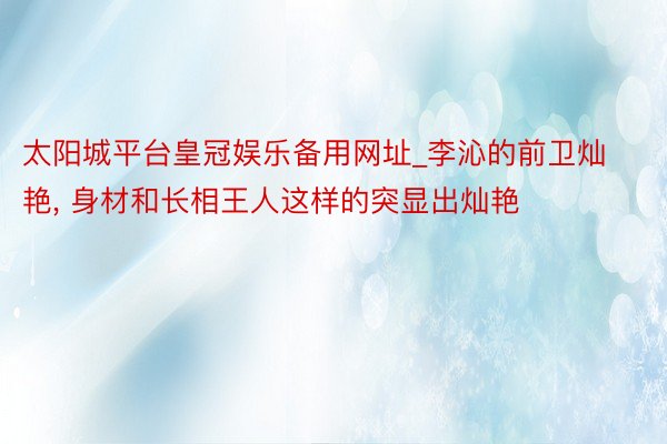 太阳城平台皇冠娱乐备用网址_李沁的前卫灿艳, 身材和长相王人这样的突显出灿艳