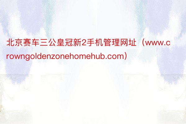 北京赛车三公皇冠新2手机管理网址（www.crowngoldenzonehomehub.com）