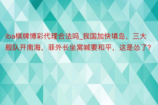 iba棋牌博彩代理合法吗_我国加快填岛，三大舰队开南海，菲外长坐窝喊要和平，这是怂了？