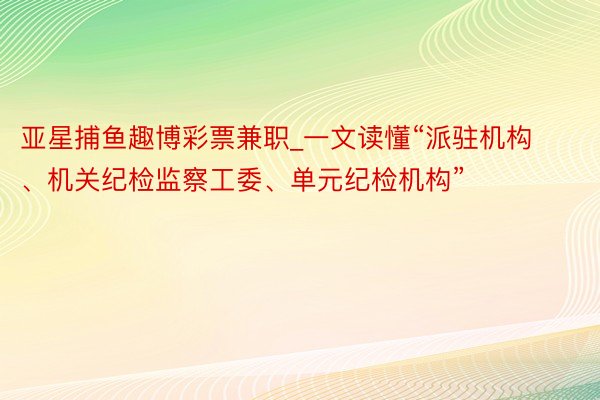 亚星捕鱼趣博彩票兼职_一文读懂“派驻机构、机关纪检监察工委、单元纪检机构”