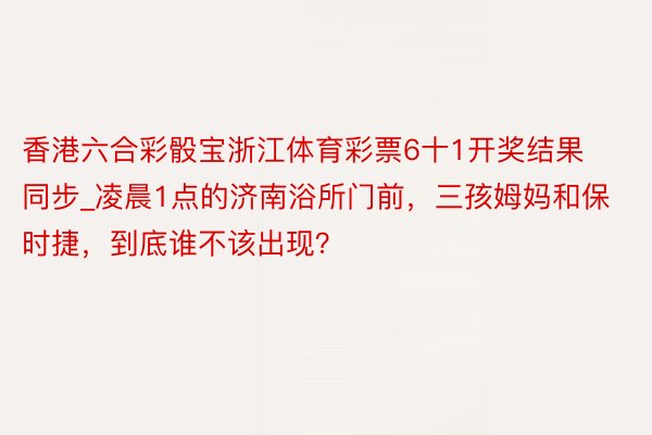 香港六合彩骰宝浙江体育彩票6十1开奖结果同步_凌晨1点的济南浴所门前，三孩姆妈和保时捷，到底谁不该出现？