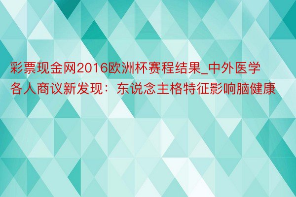 彩票现金网2016欧洲杯赛程结果_中外医学各人商议新发现：东说念主格特征影响脑健康