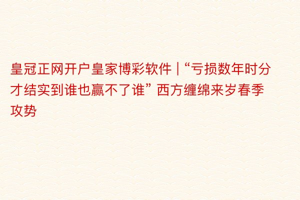 皇冠正网开户皇家博彩软件 | “亏损数年时分才结实到谁也赢不了谁” 西方缠绵来岁春季攻势