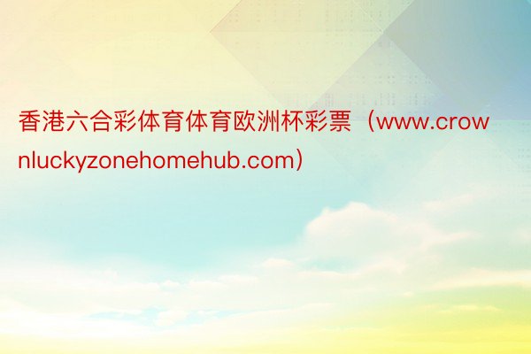 香港六合彩体育体育欧洲杯彩票（www.crownluckyzonehomehub.com）