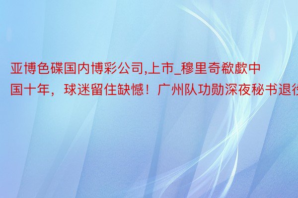 亚博色碟国内博彩公司,上市_穆里奇欷歔中国十年，球迷留住缺憾！广州队功勋深夜秘书退役