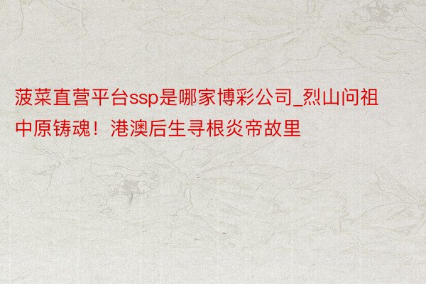 菠菜直营平台ssp是哪家博彩公司_烈山问祖 中原铸魂！港澳后生寻根炎帝故里