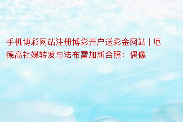 手机博彩网站注册博彩开户送彩金网站 | 厄德高社媒转发与法布雷加斯合照：偶像