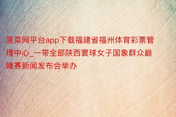 菠菜网平台app下载福建省福州体育彩票管理中心_一带全部陕西寰球女子国象群众巅峰赛新闻发布会举办