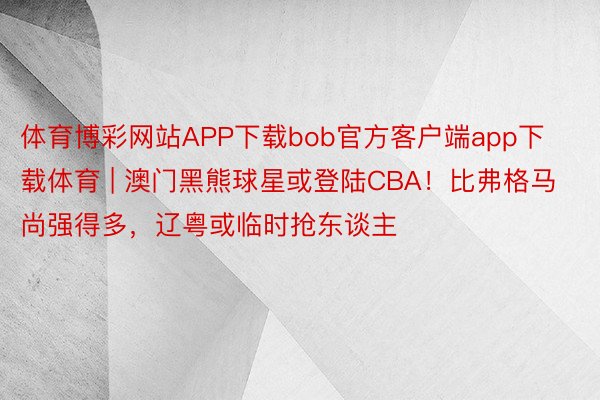 体育博彩网站APP下载bob官方客户端app下载体育 | 澳门黑熊球星或登陆CBA！比弗格马尚强得多，辽粤或临时抢东谈主