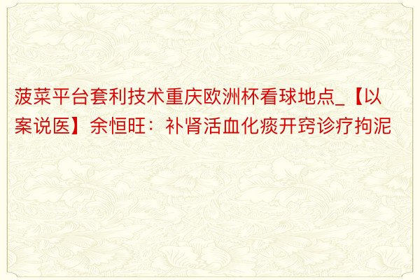 菠菜平台套利技术重庆欧洲杯看球地点_【以案说医】余恒旺：补肾活血化痰开窍诊疗拘泥