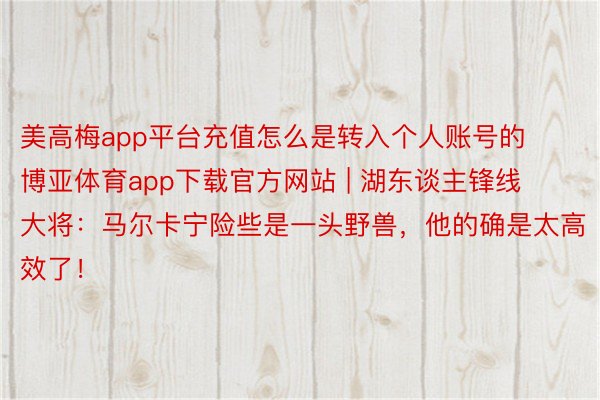 美高梅app平台充值怎么是转入个人账号的博亚体育app下载官方网站 | 湖东谈主锋线大将：马尔卡宁险些是一头野兽，他的确是太高效了！