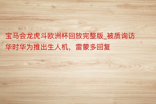 宝马会龙虎斗欧洲杯回放完整版_被质询访华时华为推出生人机，雷蒙多回复