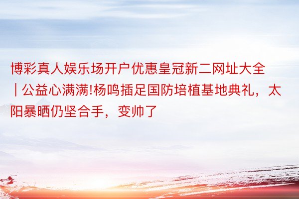 博彩真人娱乐场开户优惠皇冠新二网址大全 | 公益心满满!杨鸣插足国防培植基地典礼，太阳暴晒仍坚合手，变帅了