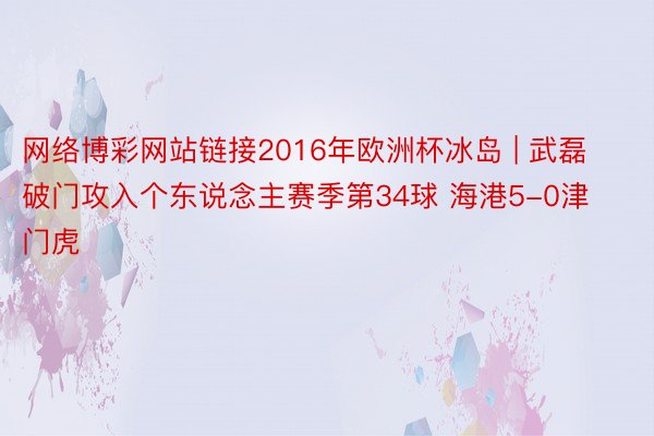 网络博彩网站链接2016年欧洲杯冰岛 | 武磊破门攻入个东说念主赛季第34球 海港5-0津门虎