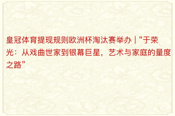 皇冠体育提现规则欧洲杯淘汰赛举办 | “于荣光：从戏曲世家到银幕巨星，艺术与家庭的量度之路”