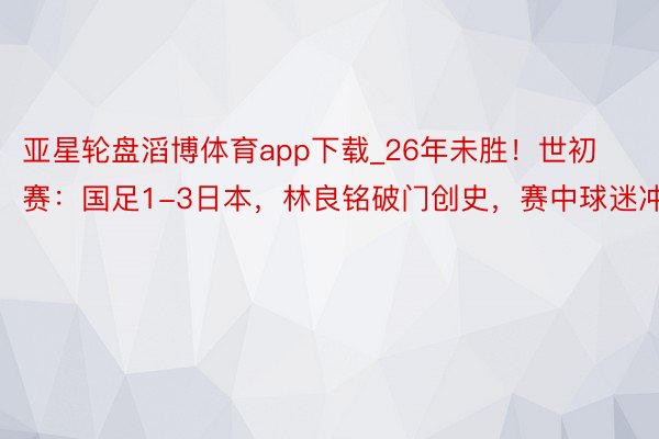 亚星轮盘滔博体育app下载_26年未胜！世初赛：国足1-3日本，林良铭破门创史，赛中球迷冲场