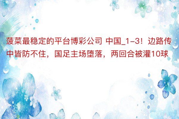 菠菜最稳定的平台博彩公司 中国_1-3！边路传中皆防不住，国足主场堕落，两回合被灌10球