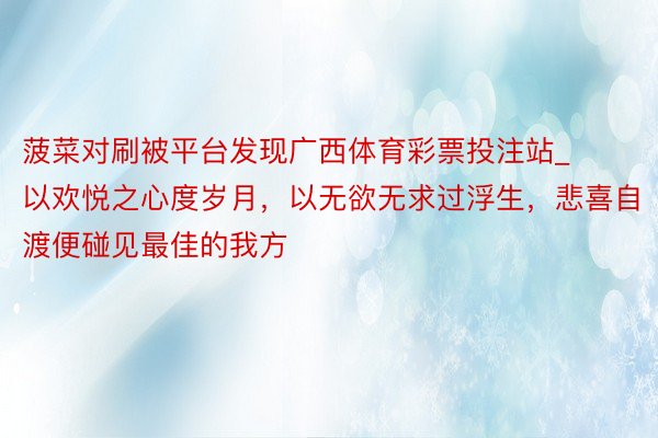 菠菜对刷被平台发现广西体育彩票投注站_以欢悦之心度岁月，以无欲无求过浮生，悲喜自渡便碰见最佳的我方