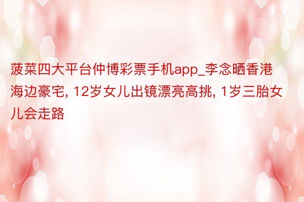 菠菜四大平台仲博彩票手机app_李念晒香港海边豪宅, 12岁女儿出镜漂亮高挑, 1岁三胎女儿会走路