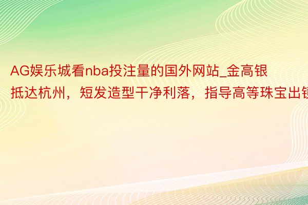 AG娱乐城看nba投注量的国外网站_金高银抵达杭州，短发造型干净利落，指导高等珠宝出镜