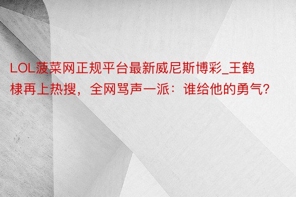 LOL菠菜网正规平台最新威尼斯博彩_王鹤棣再上热搜，全网骂声一派：谁给他的勇气？