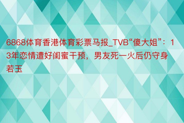 6868体育香港体育彩票马报_TVB“傻大姐”：13年恋情遭好闺蜜干预，男友死一火后仍守身若玉