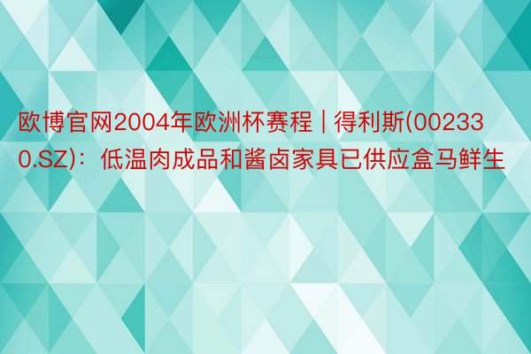 欧博官网2004年欧洲杯赛程 | 得利斯(002330.SZ)：低温肉成品和酱卤家具已供应盒马鲜生