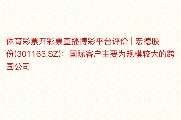 体育彩票开彩票直播博彩平台评价 | 宏德股份(301163.SZ)：国际客户主要为规模较大的跨国公司