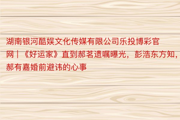 湖南银河酷娱文化传媒有限公司乐投博彩官网 | 《好运家》直到郝茗遗嘱曝光，彭浩东方知，郝有嘉婚前避讳的心事