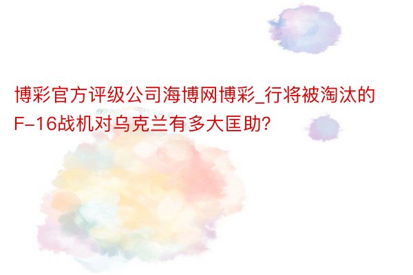 博彩官方评级公司海博网博彩_行将被淘汰的F-16战机对乌克兰有多大匡助？