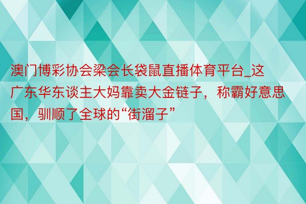 澳门博彩协会梁会长袋鼠直播体育平台_这广东华东谈主大妈靠卖大金链子，称霸好意思国，驯顺了全球的“街溜子”