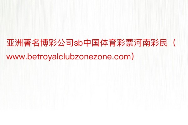 亚洲著名博彩公司sb中国体育彩票河南彩民（www.betroyalclubzonezone.com）