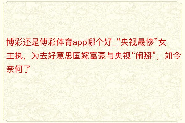 博彩还是傅彩体育app哪个好_“央视最惨”女主执，为去好意思国嫁富豪与央视“闹掰”，如今奈何了