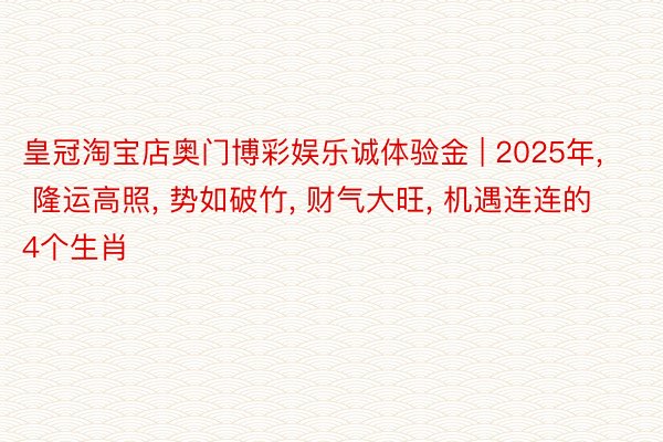 皇冠淘宝店奥门博彩娱乐诚体验金 | 2025年, 隆运高照, 势如破竹, 财气大旺, 机遇连连的4个生肖