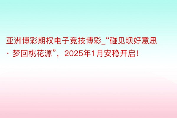 亚洲博彩期权电子竞技博彩_“碰见坝好意思 · 梦回桃花源”，2025年1月安稳开启！