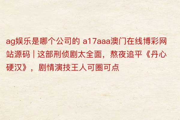 ag娱乐是哪个公司的 a17aaa澳门在线博彩网站源码 | 这部刑侦剧太全面，熬夜追平《丹心硬汉》，剧情演技王人可圈可点