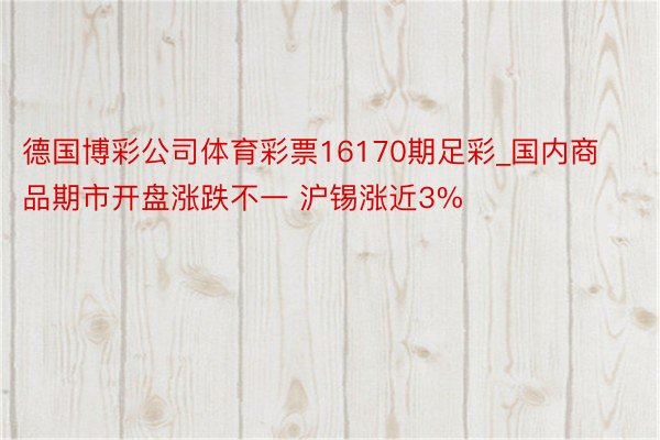 德国博彩公司体育彩票16170期足彩_国内商品期市开盘涨跌不一 沪锡涨近3%