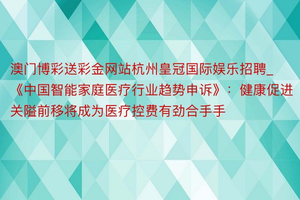 澳门博彩送彩金网站杭州皇冠国际娱乐招聘_《中国智能家庭医疗行业趋势申诉》：健康促进关隘前移将成为医疗控费有劲合手手